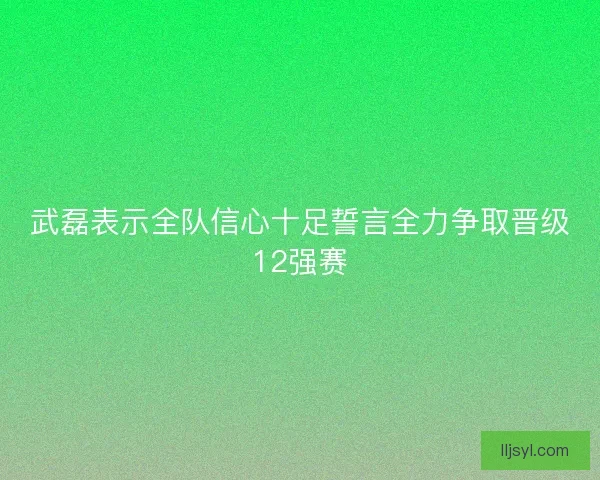 武磊表示全队信心十足誓言全力争取晋级12强赛