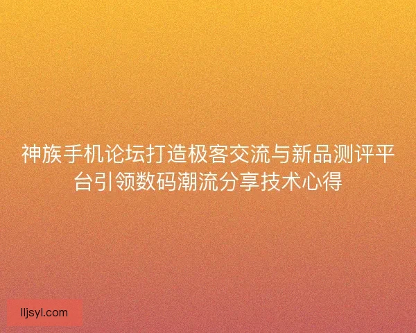 神族手机论坛打造极客交流与新品测评平台引领数码潮流分享技术心得