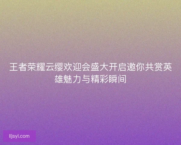 王者荣耀云缨欢迎会盛大开启邀你共赏英雄魅力与精彩瞬间