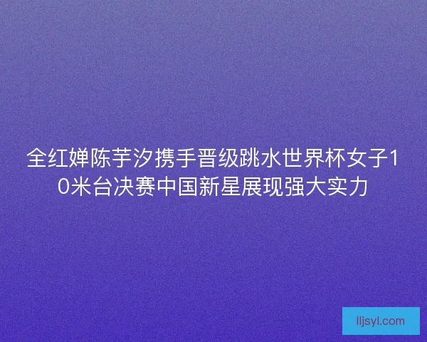 全红婵陈芋汐携手晋级跳水世界杯女子10米台决赛中国新星展现强大实力